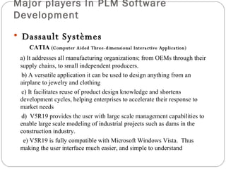 Major players In PLM Software Development   Dassault Systèmes    CATIA  ( Computer Aided Three-dimensional Interactive Application ) a)  It addresses all manufacturing organizations; from OEMs through their  supply chains, to small independent producers.  b) A versatile application it can be used  to design anything from an  airplane to jewelry and clothing  c) It facilitates reuse of product design knowledge and shortens development cycles, helping enterprises to accelerate their response to market needs  d)  V5R19 provides the user with large scale management capabilities to enable large scale modeling of industrial projects such as dams in the construction industry.  e) V5R19 is fully compatible with Microsoft Windows Vista.  Thus making the user interface much easier, and simple to understand 