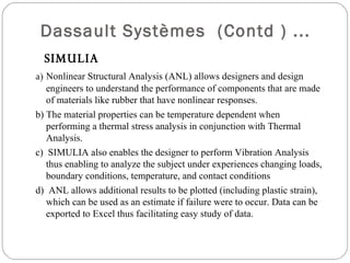   Dassault Systèmes  (Contd ) ... SIMULIA  a)  Nonlinear Structural Analysis (ANL) allows designers and design engineers to understand the performance of components that are made of materials like rubber that have nonlinear responses. b) The material properties can be temperature dependent when performing a thermal stress analysis in conjunction with Thermal Analysis. c)  SIMULIA also enables the designer to perform Vibration Analysis thus enabling to analyze the subject under experiences changing loads, boundary conditions, temperature, and contact conditions d)  ANL allows additional results to be plotted (including plastic strain), which can be used as an estimate if failure were to occur. Data can be exported to Excel thus facilitating easy study of data. 