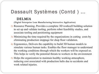 Dassault Systèmes (Contd ) ... DELMIA  ( Digital Enterprise Lean Manufacturing Interactive Application) Resource Planning, Provides a complete 3D workcell building solution to set up and validate tooling, perform robot feasibility studies, and associate tooling and positioning equipment  Minimizing the time required by the organizations in cutting  costs by eliminating production stoppage for shop floor validation. Ergonomics, Delivers the capability to build 3D human models to simulate various human tasks. Enables the floor manager to understand the working conditions through which the workers will be exposed so. This helps to verify the potential threats to workers in the environment Helps the organization to maintain healthy working atmosphere, reducing cost associated with production halts due to accidents and work related injuries. 