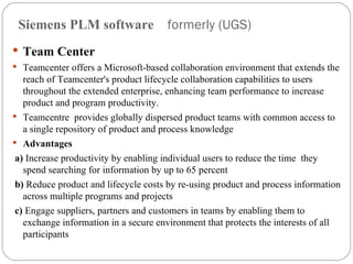 Siemens PLM software  formerly (UGS) Team Center  Teamcenter offers a Microsoft-based collaboration environment that extends the reach of Teamcenter's product lifecycle collaboration capabilities to users throughout the extended enterprise, enhancing team performance to increase product and program productivity. Teamcentre  provides globally dispersed product teams with common access to a single repository of product and process knowledge Advantages  a)  Increase productivity by enabling individual users to reduce the time  they spend searching for information by up to 65 percent b)  Reduce product and lifecycle costs by re-using product and process information across multiple programs and projects c)  Engage suppliers, partners and customers in teams by enabling them to exchange information in a secure environment that protects the interests of all participants 