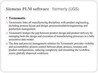 Siemens PLM software  formerly (UGS) Tecnomatix Tecnomatix links all manufacturing disciplines with product engineering, including process layout and design, processsimulation/engineering and production management Tecnomatix bridges the gap between product design and product delivery by managing both the design and execution of manufacturing processes in a fully associative data model The data and process management solution for Tecnomatix provides visibility and accountability process control between plant, process, resource and product configurations, reducing complexity and streamling the workflow across globally dispersed workfocre. 