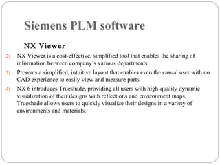 Siemens PLM software NX Viewer NX Viewer is a cost-effective, simplified tool that enables the sharing of information between company’s various departments Presents a simplified, intuitive layout that enables even the casual user with no CAD experience to easily view and measure parts NX 6 introduces Trueshade, providing all users with high-quality dynamic visualization of their designs with reflections and environment maps. Trueshade allows users to quickly visualize their designs in a variety of environments and materials. 