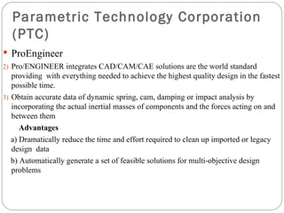 Parametric Technology Corporation (PTC) ProEngineer Pro/ENGINEER integrates CAD/CAM/CAE solutions are the world standard  providing  with everything needed to achieve the highest quality design in the fastest possible time. Obtain accurate data of dynamic spring, cam, damping or impact analysis by incorporating the actual inertial masses of components and the forces acting on and between them Advantages a)  Dramatically reduce the time and effort required to clean up imported or legacy  design  data b)  Automatically generate a set of feasible solutions for multi-objective design  problems 