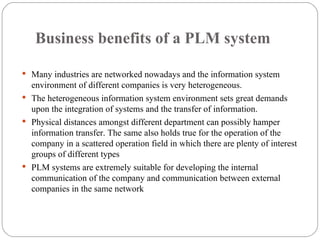 Business benefits of a PLM system  Many industries are networked nowadays and the information system environment of different companies is very heterogeneous. The heterogeneous information system environment sets great demands upon the integration of systems and the transfer of information. Physical distances amongst different department can possibly hamper information transfer.  The same also holds true for the operation of the company in a scattered operation field in which there are plenty of interest groups of different types PLM systems are extremely suitable for developing the internal communication of the company and communication between external companies in the same network 