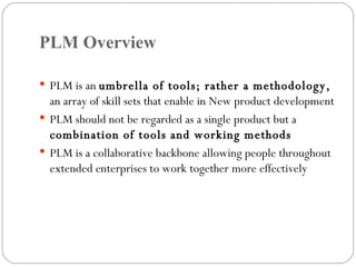 PLM Overview PLM is an  umbrella of tools; rather a methodology,  an array of skill sets that enable in New product development PLM should not be regarded as a single product but a  combination of tools and working methods PLM is a collaborative backbone allowing people throughout extended enterprises to work together more effectively 