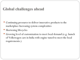 Global challenges ahead Continuing pressures to deliver innovative products to the marketplace Increasing system complexities Shortening lifecycles Growing level of customization to meet local demand (e.g. launch of Volkswagen cars in India with engine tuned to meet the local requirements.) 