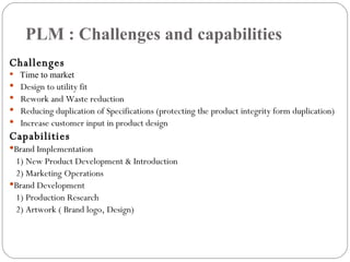 PLM : Challenges and capabilities Challenges  Time to market Design to utility fit  Rework and Waste reduction Reducing duplication of Specifications (protecting the product integrity form duplication) Increase customer input in product design Capabilities Brand Implementation 1) New Product Development & Introduction 2) Marketing Operations Brand Development 1) Production Research 2) Artwork ( Brand logo, Design) 