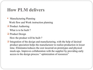 How PLM delivers Manufacturing Planning Work flow and Work instruction planning Product Authoring  What is to be built ? Product Design How the product will be built ? Integration of the design and manufacturing, with the help of desired product speciation helps the manufacturer to realize production in lesser time. Eliminates/reduces the cost incurred on prototypes and physical mock-ups. Improves collaboration with the supplier by providing early access to the design process “ optimization of resources”  