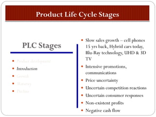 Product development
 Introduction
 Growth
 Maturity
 Decline
 Slow sales growth – cell phones
15 yrs back, Hybrid cars today,
Blu-Ray technology, UHD & 3D
TV
 Intensive promotions,
communications
 Price uncertainty
 Uncertain competition reactions
 Uncertain consumer responses
 Non-existent profits
 Negative cash flow
PLC Stages
 