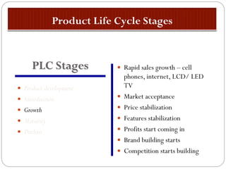  Product development
 Introduction
 Growth
 Maturity
 Decline
 Rapid sales growth – cell
phones, internet, LCD/ LED
TV
 Market acceptance
 Price stabilization
 Features stabilization
 Profits start coming in
 Brand building starts
 Competition starts building
PLC Stages
 