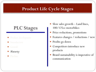  Product development
 Introduction
 Growth
 Maturity
 Decline
 Slow sales growth – Land lines,
100/125cc motorbikes
 Price reductions, promotions
 Features changes / reductions / new
 Profits go down
 Competitors introduce new
products
 Brand sustainability is imperative of
communication
PLC Stages
 