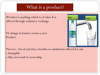•Product is anything which is of value & is
offered through voluntary exchange
•A change in feature creates a new
Product
•Service : Set of activities, benefits or satisfaction offered for sale
» Intangible
» May not result in ownership
 