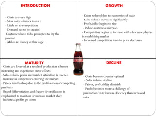 INTRODUCTION
- Costs are very high
- Slow sales volumes to start
- Little or no competition
- Demand has to be created
Customers have to be prompted to try the
product
- Makes no money at this stage
GROWTH
- Costs reduced due to economies of scale
- Sales volume increases significantly
- Profitability begins to rise
- Public awareness increases
- Competition begins to increase with a few new players
in establishing market
- Increased competition leads to price decreases
MATURITY
- Costs are lowered as a result of production volumes
increasing and experience curve effects
- Sales volume peaks and market saturation is reached
- Increase in competitors entering the market
- Prices tend to drop due to the proliferation of competing
products
- Brand differentiation and feature diversification is
emphasized to maintain or increase market share
- Industrial profits go down
DECLINE
- Costs become counter-optimal
- Sales volume decline
- Prices, profitability diminish
- Profit becomes more a challenge of
production/distribution efficiency than increased
sales
 