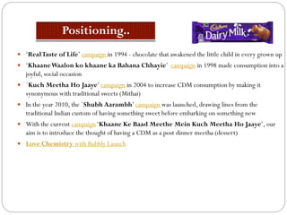  ‘RealTaste of Life’ campaign in 1994 - chocolate that awakened the little child in every grown up
 ‘KhaaneWaalon ko khaane ka Bahana Chhayie’ campaign in 1998 made consumption into a
joyful, social occasion
 `Kuch Meetha Ho Jaaye’ campaign in 2004 to increase CDM consumption by making it
synonymous with traditional sweets (Mithai)
 In the year 2010, the `Shubh Aarambh’ campaign was launched, drawing lines from the
traditional Indian custom of having something sweet before embarking on something new
 With the current campaign‘Khaane Ke Baad Meethe Mein Kuch Meetha Ho Jaaye’, our
aim is to introduce the thought of having a CDM as a post dinner meetha (dessert)
 Love Chemistry with Bubbly Launch
 