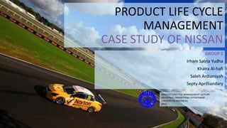 PRODUCT LIFE CYCLE
MANAGEMENT
CASE STUDY OF NISSAN
GROUP 2
Irham Satria Yudha
Khaira Al-hafi
Saleh Ardiansyah
Septy Aprilliandary
PRODUCT LIFECYCLE MANAGEMENT LECTURE
INDUSTRIAL ENGINEERING DEPARTMENT
UNIVERSITAS INDONESIA
2013

 