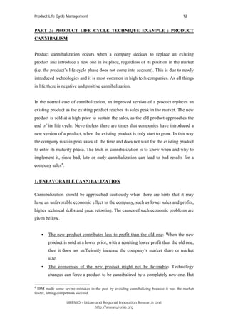 Product Life Cycle Management                                                           12


PART 3: PRODUCT LIFE CYCLE TECHNIQUE EXAMPLE : PRODUCT
CANNIBALISM


Product cannibalization occurs when a company decides to replace an existing
product and introduce a new one in its place, regardless of its position in the market
(i.e. the product’s life cycle phase does not come into account). This is due to newly
introduced technologies and it is most common in high tech companies. As all things
in life there is negative and positive cannibalization.


In the normal case of cannibalization, an improved version of a product replaces an
existing product as the existing product reaches its sales peak in the market. The new
product is sold at a high price to sustain the sales, as the old product approaches the
end of its life cycle. Nevertheless there are times that companies have introduced a
new version of a product, when the existing product is only start to grow. In this way
the company sustain peak sales all the time and does not wait for the existing product
to enter its maturity phase. The trick in cannibalization is to know when and why to
implement it, since bad, late or early cannibalization can lead to bad results for a
company sales4.


1. UNFAVORABLE CANNIBALIZATION

Cannibalization should be approached cautiously when there are hints that it may
have an unfavorable economic effect to the company, such as lower sales and profits,
higher technical skills and great retooling. The causes of such economic problems are
given bellow.


    •   The new product contributes less to profit than the old one: When the new
        product is sold at a lower price, with a resulting lower profit than the old one,
        then it does not sufficiently increase the company’s market share or market
        size.
    •   The economics of the new product might not be favorable: Technology
        changes can force a product to be cannibalized by a completely new one. But

4
  IBM made some severe mistakes in the past by avoiding cannibalizing because it was the market
leader, letting competitors succeed.

                   URENIO - Urban and Regional Innovation Research Unit
                                  http://www.urenio.org
 