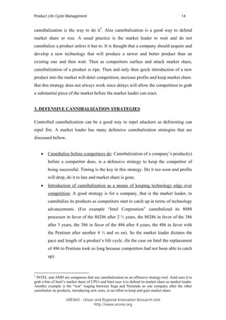 Product Life Cycle Management                                                                     14


cannibalization is the way to do it5. Also cannibalization is a good way to defend
market share or size. A usual practice is the market leader to wait and do not
cannibalize a product unless it has to. It is thought that a company should acquire and
develop a new technology that will produce a newer and better product than an
existing one and then wait. Then as competitors surface and attack market share,
cannibalization of a product is ripe. Then and only then quick introduction of a new
product into the market will deter competition, increase profits and keep market share.
But this strategy does not always work since delays will allow the competition to grab
a substantial piece of the market before the market leader can react.


3. DEFENSIVE CANNIBALIZATION STRATEGIES

Controlled cannibalization can be a good way to repel attackers as deforesting can
repel fire. A market leader has many defensive cannibalization strategies that are
discussed bellow.


    •    Cannibalize before competitors do: Cannibalization of a company’s product(s)
         before a competitor does, is a defensive strategy to keep the competitor of
         being successful. Timing is the key in this strategy. Do it too soon and profits
         will drop, do it to late and market share is gone.
    •    Introduction of cannibalization as a means of keeping technology edge over
         competition: A good strategy is for a company, that is the market leader, to
         cannibalize its products as competitors start to catch up in terms of technology
         advancements. (For example “Intel Corporation” cannibalized its 8088
         processor in favor of the 80286 after 2 ½ years, the 80286 in favor of the 386
         after 3 years, the 386 in favor of the 486 after 4 years, the 486 in favor with
         the Pentium after another 4 ½ and so on). So the market leader dictates the
         pace and length of a product’s life cycle. (In the case on Intel the replacement
         of 486 to Pentium took so long because competitors had not been able to catch
         up).



5
 INTEL and AMD are companies that use cannibalization as an offensive strategy tool. Amd uses it to
grab a bite of Intel’s market share of CPUs and Intel uses it to defend its market share as market leader.
Another example is the “war” waging between Sega and Nintendo as one company after the other
cannibalize its products, introducing new ones, in an effort to keep and gain market share.

                     URENIO - Urban and Regional Innovation Research Unit
                                    http://www.urenio.org
 