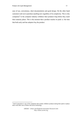 Product Life Cycle Management                                                                   17


ease of use, convenience, short documentation and good design. On the other hand
customers rush out to purchase anything new regardless of its complexity. This is why
companies6 in the computer industry withdraw their products long before they reach
their maturity phase. This is the moment that a product reaches its peak i.e. the time
that both early and late adopters buy the product.




6
  Intel Corporation is one of the companies that usually withdraw products during their peak to replace
them with other ones of better and newer technology.

                    URENIO - Urban and Regional Innovation Research Unit
                                   http://www.urenio.org
 