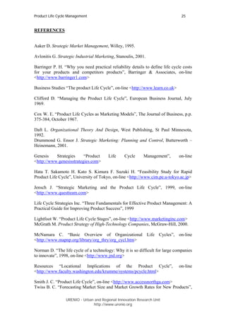 Product Life Cycle Management                                                   25


REFERENCES


Aaker D. Strategic Market Management, Willey, 1995.

Avlonitis G. Strategic Industrial Marketing, Stanoulis, 2001.

Barringer P. H. “Why you need practical reliability details to define life cycle costs
for your products and competitors products”, Barringer & Associates, on-line
<http://www.barringer1.com>

Business Studies “The product Life Cycle”, on-line <http://www.learn.co.uk>

Clifford D. “Managing the Product Life Cycle”, European Business Journal, July
1969.

Cox W. E. “Product Life Cycles as Marketing Models”, The Journal of Business, p.p.
375-384, October 1967.

Daft L. Organizational Theory And Design, West Publishing, St Paul Minnesota,
1992.
Drummond G. Ensor J. Strategic Marketing: Planning and Control, Butterworth –
Heinemann, 2001.

Genesis    Strategies     “Product      Life     Cycle     Management”,       on-line
<http://www.genesisstrategies.com>

Hata T. Sakamoto H. Kato S. Kimura F. Suzuki H. “Feasibility Study for Rapid
Product Life Cycle”, University of Tokyo, on-line <http://www.cim.pe.u-tokyo.ac.jp>

Jensch J. “Strategic Marketing and the Product Life Cycle”, 1999, on-line
<http://www.questteam.com>

Life Cycle Strategies Inc. “Three Fundamentals for Effective Product Management: A
Practical Guide for Improving Product Success”, 1999

Lightfoot W. “Product Life Cycle Stages”, on-line <http://www.marketinginc.com>
McGrath M. Product Strategy of High-Technology Companies, McGraw-Hill, 2000.

McNamara C. “Basic Overview of Organizational Life Cycles”, on-line
<http://www.mapnp.org/library/org_thry/org_cycl.htm>

Norman D. “The life cycle of a technology: Why it is so difficult for large companies
to innovate”, 1998, on-line <http://www.jnd.org>

Resources “Locational Implications of the Product Cycle”,                     on-line
<http://www.faculty.washington.edu/krumme/systems/pcycle.html>

Smith J. C. “Product Life Cycle”, on-line <http://www.accessnorthga.com>
Twiss B. C. “Forecasting Market Size and Market Growth Rates for New Products”,

                 URENIO - Urban and Regional Innovation Research Unit
                                http://www.urenio.org
 