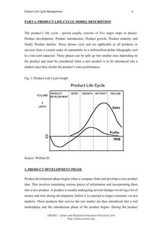 Product Life Cycle Management                                                    4


PART 1: PRODUCT LIFE CYCLE MODEL DESCRIPTION


The product’s life cycle - period usually consists of five major steps or phases:
Product development, Product introduction, Product growth, Product maturity and
finally Product decline. These phases exist and are applicable to all products or
services from a certain make of automobile to a multimillion-dollar lithography tool
to a one-cent capacitor. These phases can be split up into smaller ones depending on
the product and must be considered when a new product is to be introduced into a
market since they dictate the product’s sales performance.


Fig. 1: Product Life Cycle Graph




Source: William D.


1. PRODUCT DEVELOPMENT PHASE

Product development phase begins when a company finds and develops a new product
idea. This involves translating various pieces of information and incorporating them
into a new product. A product is usually undergoing several changes involving a lot of
money and time during development, before it is exposed to target customers via test
markets. Those products that survive the test market are then introduced into a real
marketplace and the introduction phase of the product begins. During the product

                 URENIO - Urban and Regional Innovation Research Unit
                                http://www.urenio.org
 