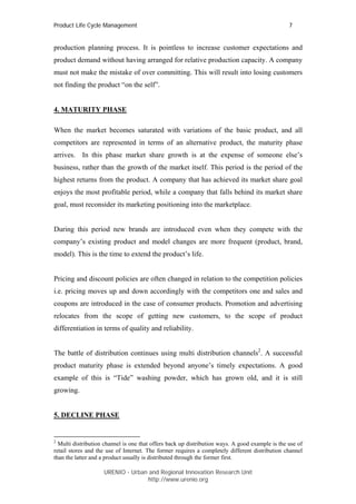 Product Life Cycle Management                                                                    7


production planning process. It is pointless to increase customer expectations and
product demand without having arranged for relative production capacity. A company
must not make the mistake of over committing. This will result into losing customers
not finding the product “on the self”.


4. MATURITY PHASE

When the market becomes saturated with variations of the basic product, and all
competitors are represented in terms of an alternative product, the maturity phase
arrives. In this phase market share growth is at the expense of someone else’s
business, rather than the growth of the market itself. This period is the period of the
highest returns from the product. A company that has achieved its market share goal
enjoys the most profitable period, while a company that falls behind its market share
goal, must reconsider its marketing positioning into the marketplace.


During this period new brands are introduced even when they compete with the
company’s existing product and model changes are more frequent (product, brand,
model). This is the time to extend the product’s life.


Pricing and discount policies are often changed in relation to the competition policies
i.e. pricing moves up and down accordingly with the competitors one and sales and
coupons are introduced in the case of consumer products. Promotion and advertising
relocates from the scope of getting new customers, to the scope of product
differentiation in terms of quality and reliability.


The battle of distribution continues using multi distribution channels2. A successful
product maturity phase is extended beyond anyone’s timely expectations. A good
example of this is “Tide” washing powder, which has grown old, and it is still
growing.


5. DECLINE PHASE


2
  Multi distribution channel is one that offers back up distribution ways. A good example is the use of
retail stores and the use of Internet. The former requires a completely different distribution channel
than the latter and a product usually is distributed through the former first.

                    URENIO - Urban and Regional Innovation Research Unit
                                   http://www.urenio.org
 