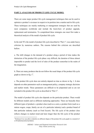 Product Life Cycle Management                                                                       9


PART 2: ANALYSIS OF PRODUCT LIFE CYCLE MODEL


There are some major product life cycle management techniques that can be used to
optimize a product’s revenues in respect to its position into a market and its life cycle.
These techniques are mainly marketing or management strategies that are used by
most companies worldwide and include the know-how of product upgrade,
replacement and termination. To comprehend these strategies one must first make a
theoretical analysis of the model of product life cycle.


In the mid 70’s the model of product life cycle described in “Part 1”, was under heavy
criticism by numerous authors. The reasons behind this criticism are described
bellow:


a. The shift changes in the demand of a product along a period of time makes the
distinction of the product life cycle phase very difficult, the duration of those almost
impossible to predict and the level of sales of the product somewhat in the realm of
the imagination.


b. There are many products that do not follow the usual shape of the product life cycle
graph as shown in fig. 13.


c. The product life cycle does not entirely depend on time as shown in fig. 1. It also
depends on other parameters such as management policy, company strategic decisions
and market trends. These parameters are difficult to be pinpointed and so are not
included in the product life cycle as described in “Part 1”.


The model of product life cycle also depends on the particular product. There would
be different models and so different marketing approaches. There are basically three
different types of products: a product class (such as a cars), a product form (such as a
station wagon, coupe, family car etc of a particular industry) and a product brand of
that particular industry (such as Ford Escort). The life cycle of the product class
reflects changes in market trend and lasts longer than the life cycle of the product

3
  Professor Cox was able to identify six different shapes of the product life cycle graph in a research of
a 256 pharmaceutical products.

                     URENIO - Urban and Regional Innovation Research Unit
                                    http://www.urenio.org
 