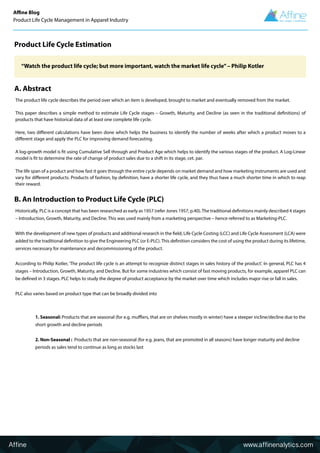 Affine www.affinenalytics.com
Affine Blog
Product Life Cycle Management in Apparel Industry
Product Life Cycle Estimation
A. Abstract
B. An Introduction to Product Life Cycle (PLC)
The product life cycle describes the period over which an item is developed, brought to market and eventually removed from the market.
This paper describes a simple method to estimate Life Cycle stages – Growth, Maturity, and Decline (as seen in the traditional definitions) of
products that have historical data of at least one complete life cycle.
Here, two different calculations have been done which helps the business to identify the number of weeks after which a product moves to a
different stage and apply the PLC for improving demand forecasting.
A log-growth model is fit using Cumulative Sell through and Product Age which helps to identify the various stages of the product. A Log-Linear
model is fit to determine the rate of change of product sales due to a shift in its stage, cet. par.
The life span of a product and how fast it goes through the entire cycle depends on market demand and how marketing instruments are used and
vary for different products. Products of fashion, by definition, have a shorter life cycle, and they thus have a much shorter time in which to reap
their reward.
Historically, PLC is a concept that has been researched as early as 1957 (refer Jones 1957, p.40).The traditional definitions mainly described 4 stages
– Introduction, Growth, Maturity, and Decline. This was used mainly from a marketing perspective – hence referred to as Marketing-PLC.
With the development of new types of products and additional research in the field, Life Cycle Costing (LCC) and Life Cycle Assessment (LCA) were
added to the traditional definition to give the Engineering PLC (or E-PLC). This definition considers the cost of using the product during its lifetime,
services necessary for maintenance and decommissioning of the product.
According to Philip Kotler, ‘The product life cycle is an attempt to recognize distinct stages in sales history of the product’. In general, PLC has 4
stages – Introduction, Growth, Maturity, and Decline. But for some industries which consist of fast moving products, for example, apparel PLC can
be defined in 3 stages. PLC helps to study the degree of product acceptance by the market over time which includes major rise or fall in sales.
PLC also varies based on product type that can be broadly divided into
1. Seasonal: Products that are seasonal (for e.g. mufflers, that are on shelves mostly in winter) have a steeper incline/decline due to the
short growth and decline periods
2. Non-Seasonal : Products that are non-seasonal (for e.g. jeans, that are promoted in all seasons) have longer maturity and decline
periods as sales tend to continue as long as stocks last
“Watch the product life cycle; but more important, watch the market life cycle”– Philip Kotler
 