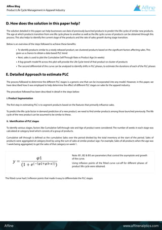 Affine www.affinenalytics.com
D. How does the solution in this paper help?
The solution detailed in this paper can help businesses use data of previously launched products to predict the life cycles of similar new products.
The age at which products transition from one life cycle phase to another as well as the life cycle curves of products can be obtained through this
process. This also helps to identify the current stage of the products and the rate of sales growth during stage transition.
Below is an overview of the steps followed to achieve these benefits:
E. Detailed Approach to estimate PLC
The process followed to determine the different PLC stages is a generic one that can be incorporated into any model. However, in this paper, we
have described how it was employed to help determine the effect of different PLC stages on sales for the apparel industry.
The procedure followed has been described in detail in the steps below:
i. Product Segmentation
The first step in estimating PLC is to segment products based on the features that primarily influence sales.
To predict the life cycle factor in demand prediction of a new product, we need to find similar products among those launched previously. The life
cycle of the new product can be assumed to be similar to these.
ii. Identification of PLC stages
To identify various stages, factors like Cumulative Sell through rate and Age of product were considered. The number of weeks in each stage was
calculated at category level which consists of a group of products.
Cumulative sell through is defined as the cumulative Sales over the period divided by the total inventory at the start of the period. Sales of
products were aggregated at category level by using the sum of sales at similar product age. For example, Sales of all products when the age was
1 week being aggregated, to get the sales of that category on week 1.
• To identify products similar to a newly released product, we clustered products based on the significant factors affecting sales. This
gives us a chance to obtain a data based PLC trend
• Next, sales is used to plot the Cumulative Sell Through Rate vs Product Age (in weeks)
• A log-growth model fit across this plot will provide the Life Cycle trend of that product or cluster of products
• The second differential of this curve can be analyzed to identify shifts in PLC phases, to estimate the durations of each of the PLC phases
Affine Blog
Product Life Cycle Management in Apparel Industry
Note: Φ1, Φ2 & Φ3 are parameters that control the asymptote and growth
of the curve.
Using inflexion points of the fitted curve cut-off for different phases of
product life cycle were obtained.
The fitted curve had 2 inflexion points that made it easy to differentiate the PLC stages
 