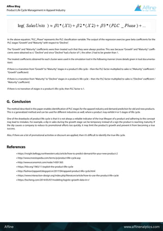 The method described in this paper enables identification of PLC stages for the apparel industry and demand prediction for old and new products.
This is a generalized method and can be used for different industries as well, where a product may exhibit 4 or 5 stages of life cycle.
One of the drawbacks of product life cycle is that it is not always a reliable indicator of the true lifespan of a product and adhering to the concept
may lead to mistakes. For example, a dip in sales during the growth stage can be temporary instead of a sign the product is reaching maturity. If
the dip causes a company to reduce its promotional efforts too quickly, it may limit the product’s growth and prevent it from becoming a true
success.
Also, if there are a lot of promotional activities or discount are applied, then it’s difficult to identify the true-life cycle.
In the above equation,“PLC_Phase”represents the PLC classification variable. The output of the regression exercise gave beta coefficients for the
PLC stages“Growth”and“Maturity”with respect to“Decline”.
The “Growth” and “Maturity” coefficients were then treated such that they were always positive. This was because “Growth” and “Maturity” coeffi-
cients were obtained w.r.t.“Decline”and since“Decline”had a factor of 1, the other 2 had to be greater than 1.
The treated coefficients obtained for each cluster were used in the simulation tool in the following manner (more details given in tool documenta-
tion):
If there is a transition from“Growth”to“Maturity”stages in a product’s life cycle – then the PLC factor multiplied to sales is (“Maturity”coefficient /
“Growth”coefficient)
If there is a transition from“Maturity”to“Decline”stages in a product’s life cycle – then the PLC factor multiplied to sales is (“Decline”coefficient /
“Maturity”coefficient)
If there is no transition of stages in a product’s life cycle, then PLC factor is 1.
Affine www.affinenalytics.com
• https://insight.kellogg.northwestern.edu/article/how-to-predict-demand-for-your-new-product-2
• http://www.investopedia.com/terms/p/product-life-cycle.asp
• http://www.economist.com/node/14301365
• https://hbr.org/1965/11/exploit-the-product-life-cycle
• http://fashion2apparel.blogspot.in/2017/04/apparel-product-life-cycle.html
• https://www.interaction-design.org/index.php/literature/article/how-to-use-the-product-life-cycle
• https://bscheng.com/2014/05/07/modeling-logistic-growth-data-in-r/
References
G. Conclusion
Affine Blog
Product Life Cycle Management in Apparel Industry
 