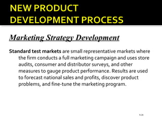 Marketing Strategy Development
Standard test markets are small representative markets where
the firm conducts a full marketing campaign and uses store
audits, consumer and distributor surveys, and other
measures to gauge product performance. Results are used
to forecast national sales and profits, discover product
problems, and fine-tune the marketing program.
9-20
 