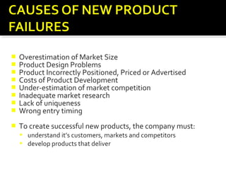  Overestimation of Market Size
 Product Design Problems
 Product Incorrectly Positioned, Priced or Advertised
 Costs of Product Development
 Under-estimation of market competition
 Inadequate market research
 Lack of uniqueness
 Wrong entry timing
 To create successful new products, the company must:
 understand it’s customers, markets and competitors
 develop products that deliver superior value to customers.
 