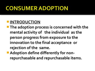  INTRODUCTION
 The adoption process is concerned with the
mental activity of the individual as the
person progress from exposure to the
innovation to the final acceptance or
rejection of the same.
 Adoption define differently for non-
repurchasable and repurchasable items.
 