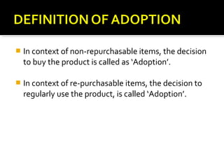  In context of non-repurchasable items, the decision
to buy the product is called as ‘Adoption’.
 In context of re-purchasable items, the decision to
regularly use the product, is called ‘Adoption’.
 