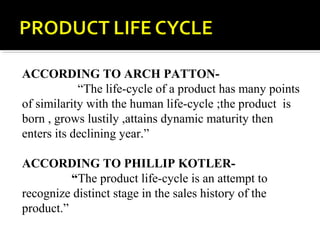 ACCORDING TO ARCH PATTON-
“The life-cycle of a product has many points
of similarity with the human life-cycle ;the product is
born , grows lustily ,attains dynamic maturity then
enters its declining year.”
ACCORDING TO PHILLIP KOTLER-
“The product life-cycle is an attempt to
recognize distinct stage in the sales history of the
product.”
 