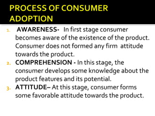 1. AWARENESS- In first stage consumer
becomes aware of the existence of the product.
Consumer does not formed any firm attitude
towards the product.
2. COMPREHENSION - In this stage, the
consumer develops some knowledge about the
product features and its potential.
3. ATTITUDE– At this stage, consumer forms
some favorable attitude towards the product.
 