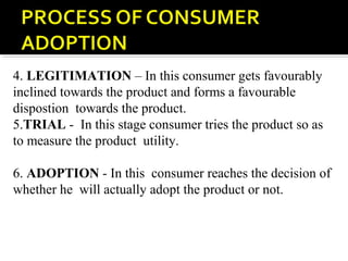 4. LEGITIMATION – In this consumer gets favourably
inclined towards the product and forms a favourable
dispostion towards the product.
5.TRIAL - In this stage consumer tries the product so as
to measure the product utility.
6. ADOPTION - In this consumer reaches the decision of
whether he will actually adopt the product or not.
 
