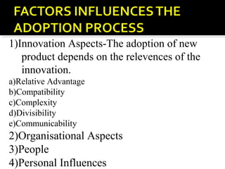 1)Innovation Aspects-The adoption of new
product depends on the relevences of the
innovation.
a)Relative Advantage
b)Compatibility
c)Complexity
d)Divisibility
e)Communicability
2)Organisational Aspects
3)People
4)Personal Influences
 