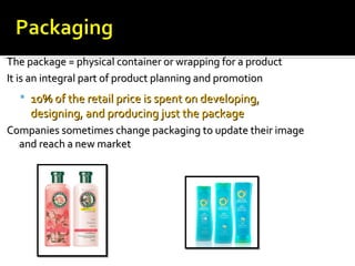 The package = physical container or wrapping for a productThe package = physical container or wrapping for a product
It is an integral part of product planning and promotionIt is an integral part of product planning and promotion
 10% of the retail price is spent on developing,10% of the retail price is spent on developing,
designing, and producing just the packagedesigning, and producing just the package
Companies sometimes change packaging to update their imageCompanies sometimes change packaging to update their image
and reach a new marketand reach a new market
 