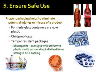 Proper packaging helps to eliminateProper packaging helps to eliminate
potential injuries or misuse of a productpotential injuries or misuse of a product
▪ Formerly glass containers are nowFormerly glass containers are now
plasticplastic
▪ Childproof capsChildproof caps
▪ Tamper resistant packagesTamper resistant packages
▪ Blisterpacks – packages with preformedBlisterpacks – packages with preformed
plastic molds surrounding individual itemsplastic molds surrounding individual items
arranged on a backingarranged on a backing
 