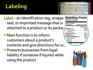 Label –Label – an identification tag, wrapper,an identification tag, wrapper,
seal, or imprinted message that isseal, or imprinted message that is
attached to a product or its packageattached to a product or its package
 Main function is to informMain function is to inform
customers about a product’scustomers about a product’s
contents and give directions for usecontents and give directions for use
 Protects businesses from legalProtects businesses from legal
liability if someone if injured whileliability if someone if injured while
using the productusing the product
 