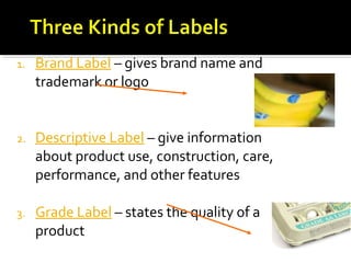 1. Brand Label – gives brand name and
trademark or logo
2. Descriptive Label – give information
about product use, construction, care,
performance, and other features
3. Grade Label – states the quality of a
product
 