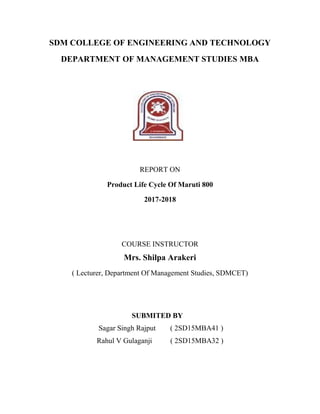 SDM COLLEGE OF ENGINEERING AND TECHNOLOGY
DEPARTMENT OF MANAGEMENT STUDIES MBA
REPORT ON
Product Life Cycle Of Maruti 800
2017-2018
COURSE INSTRUCTOR
Mrs. Shilpa Arakeri
( Lecturer, Department Of Management Studies, SDMCET)
SUBMITED BY
Sagar Singh Rajput ( 2SD15MBA41 )
Rahul V Gulaganji ( 2SD15MBA32 )
 