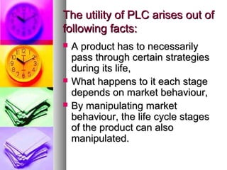 The utility of PLC arises out of
following facts:
   A product has to necessarily
    pass through certain strategies
    during its life,
   What happens to it each stage
    depends on market behaviour,
   By manipulating market
    behaviour, the life cycle stages
    of the product can also
    manipulated.
 