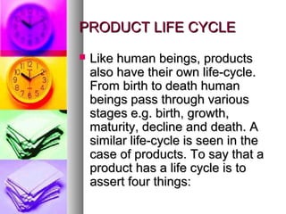 PRODUCT LIFE CYCLE
   Like human beings, products
    also have their own life-cycle.
    From birth to death human
    beings pass through various
    stages e.g. birth, growth,
    maturity, decline and death. A
    similar life-cycle is seen in the
    case of products. To say that a
    product has a life cycle is to
    assert four things:
 