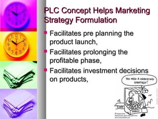 PLC Concept Helps Marketing
Strategy Formulation
   Facilitates pre planning the
    product launch,
   Facilitates prolonging the
    profitable phase,
   Facilitates investment decisions
    on products,
 