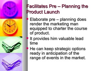 Facilitates Pre – Planning the
Product Launch
   Elaborate pre – planning does
    render the marketing man
    equipped to charter the course
    of product.
   It provides him valuable lead
    time
   He can keep strategic options
    ready in anticipation of the
    range of events in the market.
 