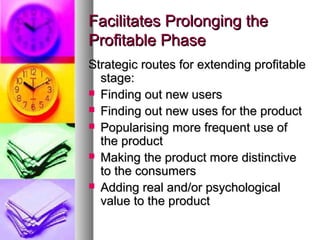 Facilitates Prolonging the
Profitable Phase
Strategic routes for extending profitable
  stage:
 Finding out new users
 Finding out new uses for the product
 Popularising more frequent use of
  the product
 Making the product more distinctive
  to the consumers
 Adding real and/or psychological
  value to the product
 