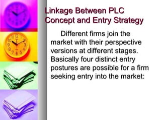 Linkage Between PLC
Concept and Entry Strategy
    Different firms join the
 market with their perspective
 versions at different stages.
 Basically four distinct entry
 postures are possible for a firm
 seeking entry into the market:
 