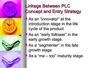 Linkage Between PLC
Concept and Entry Strategy
   As an “innovator” at the
    introduction stage in the life
    cycle of the product
   As an “early follower” in the
    early growth stage.
   As a “segmenter” in the late
    growth stage
   As a “me – too” maturity stage
 