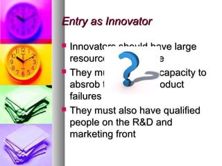 Entry as Innovator

   Innovators should have large
    resources to innovate
   They must have the capacity to
    absrob the cost of product
    failures
   They must also have qualified
    people on the R&D and
    marketing front
 